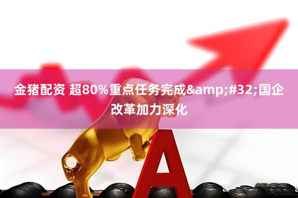 金猪配资 超80%重点任务完成&#32;国企改革加力深化
