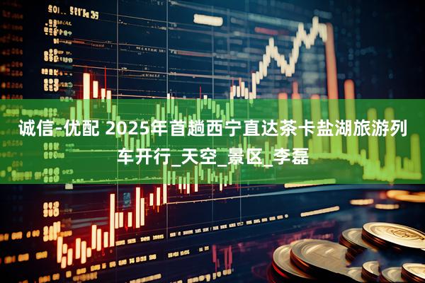 诚信-优配 2025年首趟西宁直达茶卡盐湖旅游列车开行_天空_景区_李磊