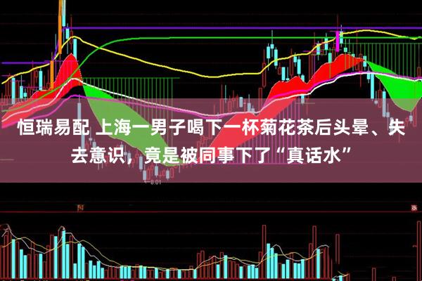 恒瑞易配 上海一男子喝下一杯菊花茶后头晕、失去意识，竟是被同事下了“真话水”