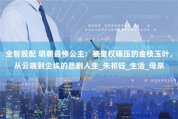 全智股配 明朝最惨公主：被皇权碾压的金枝玉叶，从云端到尘埃的悲剧人生_朱祁钰_生活_母亲