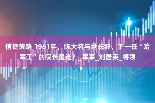 信捷策路 1961年，陈大将与世长辞，下一任“哈军工”的院长是谁？_军事_刘居英_将领