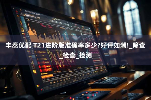 丰泰优配 T21进阶版准确率多少?好评如潮!_筛查_检查_检测