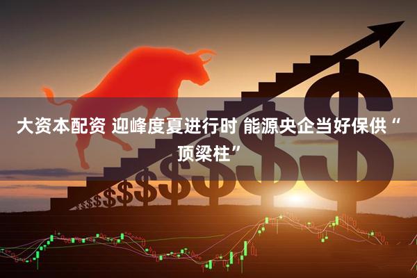 大资本配资 迎峰度夏进行时 能源央企当好保供“顶梁柱”