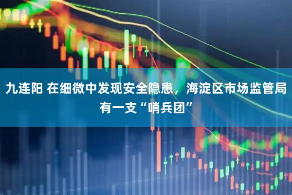 九连阳 在细微中发现安全隐患，海淀区市场监管局有一支“哨兵团”