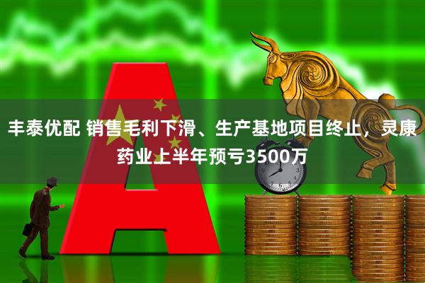 丰泰优配 销售毛利下滑、生产基地项目终止，灵康药业上半年预亏3500万