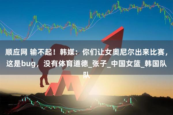 顺应网 输不起！韩媒：你们让女奥尼尔出来比赛，这是bug，没有体育道德_张子_中国女篮_韩国队