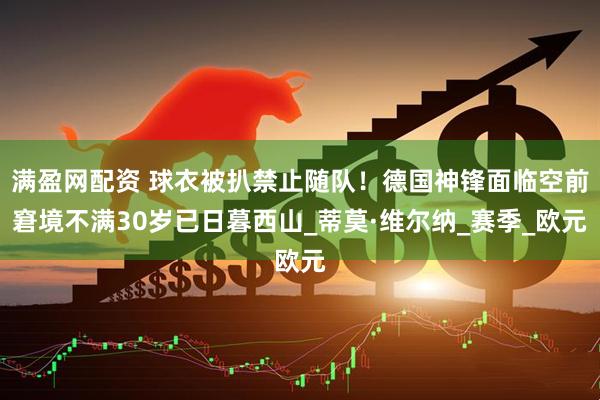 满盈网配资 球衣被扒禁止随队！德国神锋面临空前窘境不满30岁已日暮西山_蒂莫·维尔纳_赛季_欧元