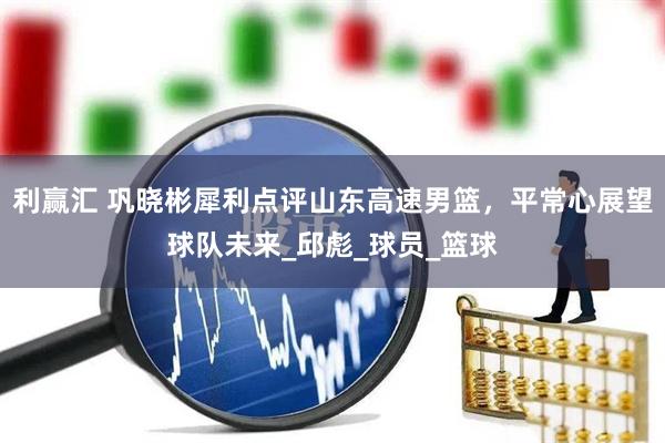 利赢汇 巩晓彬犀利点评山东高速男篮，平常心展望球队未来_邱彪_球员_篮球