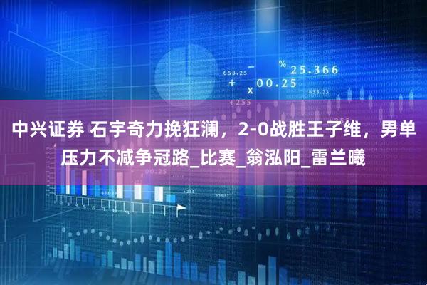 中兴证券 石宇奇力挽狂澜，2-0战胜王子维，男单压力不减争冠路_比赛_翁泓阳_雷兰曦