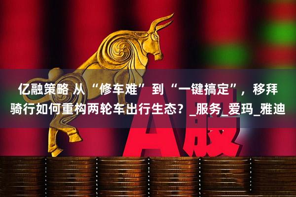 亿融策略 从 “修车难” 到 “一键搞定”，移拜骑行如何重构两轮车出行生态？_服务_爱玛_雅迪