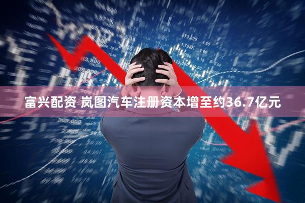 富兴配资 岚图汽车注册资本增至约36.7亿元