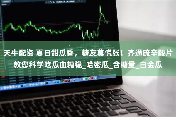 天牛配资 夏日甜瓜香，糖友莫慌张！齐通硫辛酸片教您科学吃瓜血糖稳_哈密瓜_含糖量_白金瓜
