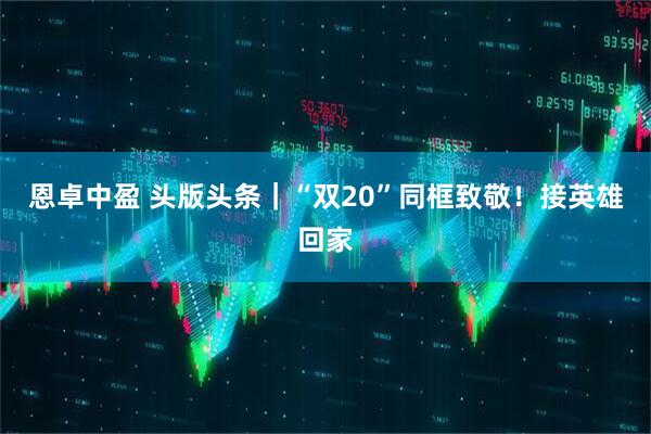 恩卓中盈 头版头条|“双20”同框致敬!接英雄回家