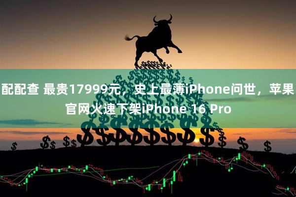 配配查 最贵17999元,史上最薄iPhone问世,苹果官网火速下架iPhone 16 Pro