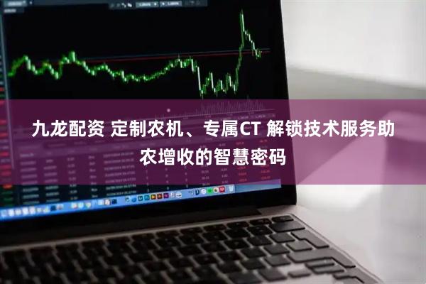 九龙配资 定制农机、专属CT 解锁技术服务助农增收的智慧密码