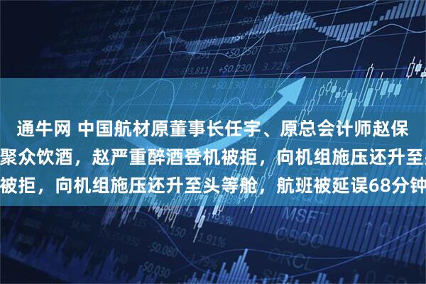 通牛网 中国航材原董事长任宇、原总会计师赵保辉被通报：回国转机前聚众饮酒，赵严重醉酒登机被拒，向机组施压还升至头等舱，航班被延误68分钟